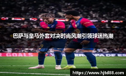 巴萨与皇马外套对决时尚风潮引领球迷热潮